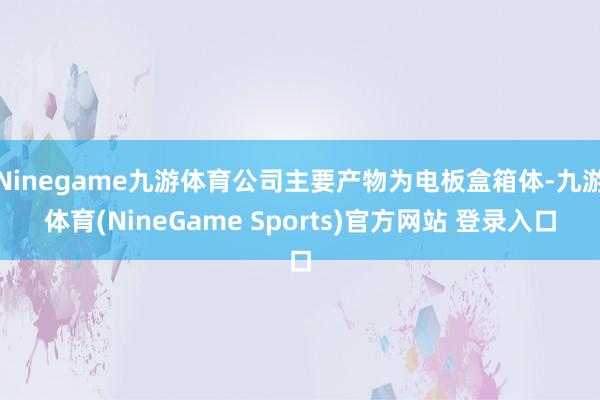 Ninegame九游体育公司主要产物为电板盒箱体-九游体育(NineGame Sports)官方网站 登录入口