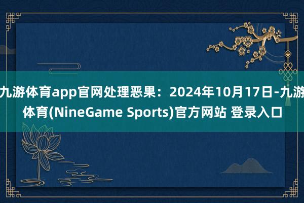 九游体育app官网处理恶果：2024年10月17日-九游体育(NineGame Sports)官方网站 登录入口