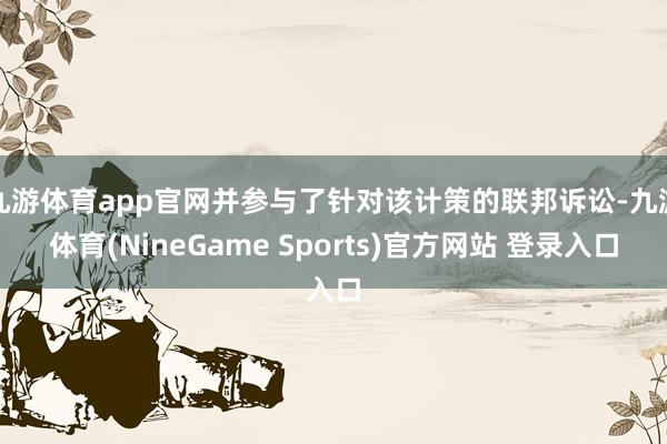 九游体育app官网并参与了针对该计策的联邦诉讼-九游体育(NineGame Sports)官方网站 登录入口