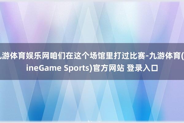 九游体育娱乐网咱们在这个场馆里打过比赛-九游体育(NineGame Sports)官方网站 登录入口