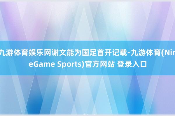 九游体育娱乐网谢文能为国足首开记载-九游体育(NineGame Sports)官方网站 登录入口