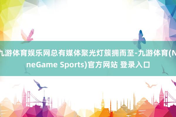 九游体育娱乐网总有媒体聚光灯簇拥而至-九游体育(NineGame Sports)官方网站 登录入口