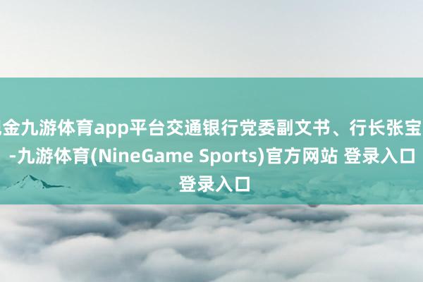 现金九游体育app平台交通银行党委副文书、行长张宝江-九游体育(NineGame Sports)官方网站 登录入口