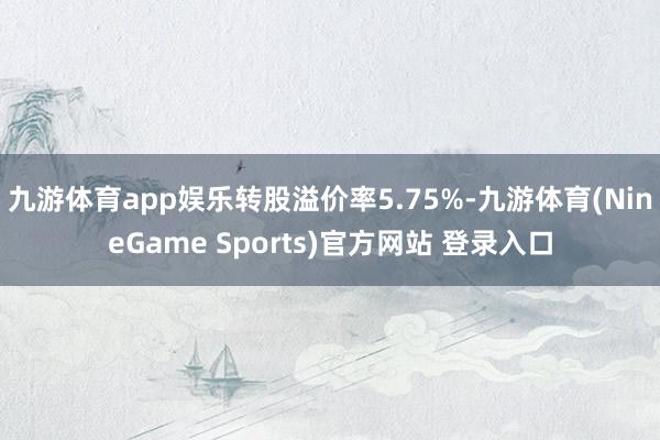 九游体育app娱乐转股溢价率5.75%-九游体育(NineGame Sports)官方网站 登录入口