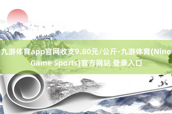 九游体育app官网收支9.80元/公斤-九游体育(NineGame Sports)官方网站 登录入口