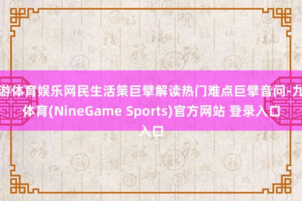 九游体育娱乐网民生活策巨擘解读热门难点巨擘音问-九游体育(NineGame Sports)官方网站 登录入口