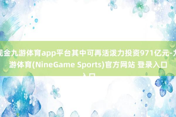 现金九游体育app平台其中可再活泼力投资971亿元-九游体育(NineGame Sports)官方网站 登录入口