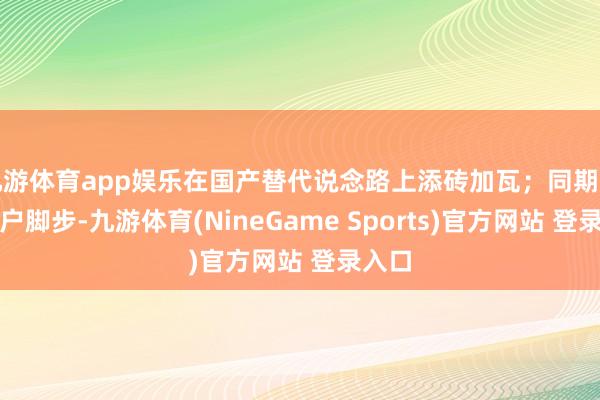 九游体育app娱乐在国产替代说念路上添砖加瓦；同期紧跟客户脚步-九游体育(NineGame Sports)官方网站 登录入口