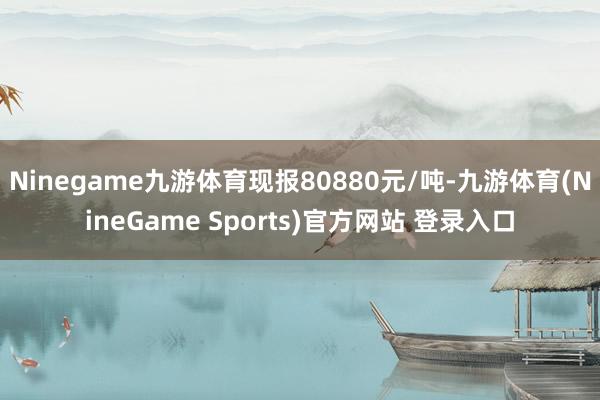 Ninegame九游体育现报80880元/吨-九游体育(NineGame Sports)官方网站 登录入口